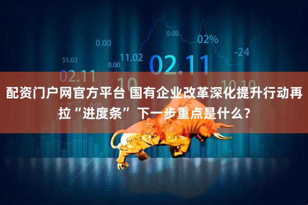 配资门户网官方平台 国有企业改革深化提升行动再拉“进度条” 下一步重点是什么？