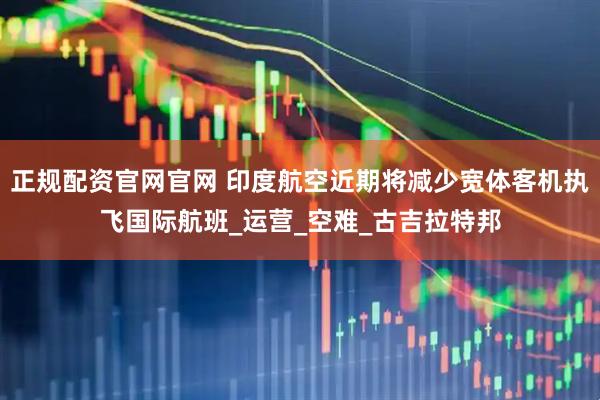 正规配资官网官网 印度航空近期将减少宽体客机执飞国际航班_运营_空难_古吉拉特邦