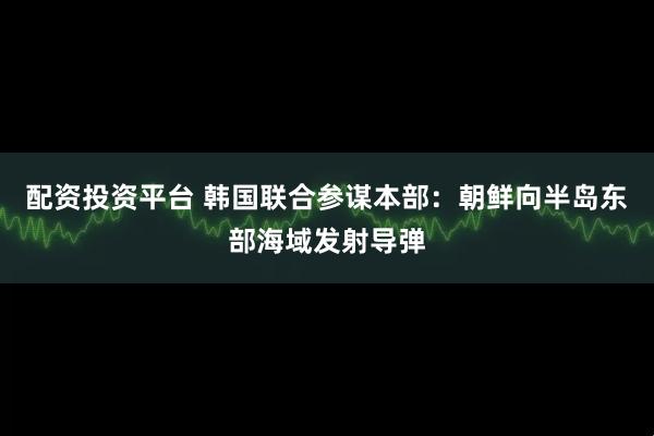 配资投资平台 韩国联合参谋本部：朝鲜向半岛东部海域发射导弹