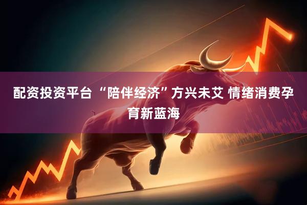 配资投资平台 “陪伴经济”方兴未艾 情绪消费孕育新蓝海