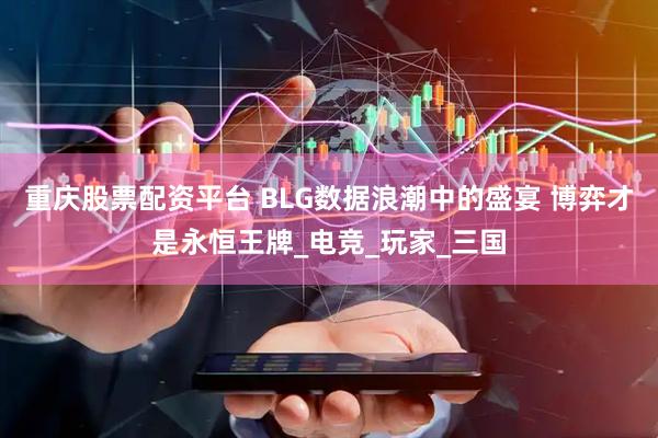 重庆股票配资平台 BLG数据浪潮中的盛宴 博弈才是永恒王牌_电竞_玩家_三国