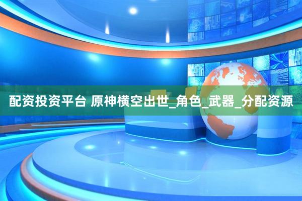 配资投资平台 原神横空出世_角色_武器_分配资源
