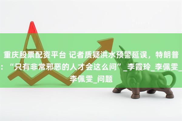 重庆股票配资平台 记者质疑洪水预警延误，特朗普回怼：“只有非常邪恶的人才会这么问”_李霞玲_李佩雯_问题