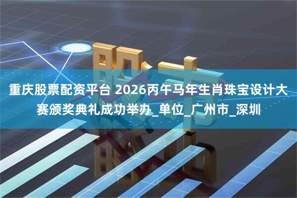 重庆股票配资平台 2026丙午马年生肖珠宝设计大赛颁奖典礼成功举办_单位_广州市_深圳