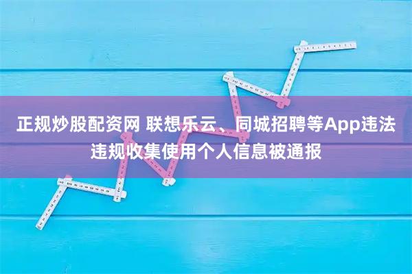 正规炒股配资网 联想乐云、同城招聘等App违法违规收集使用个人信息被通报