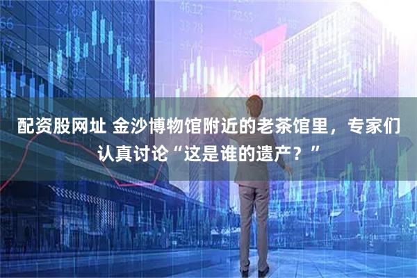 配资股网址 金沙博物馆附近的老茶馆里，专家们认真讨论“这是谁的遗产？”