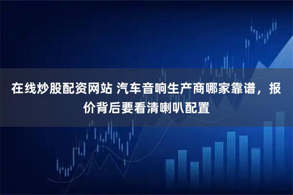 在线炒股配资网站 汽车音响生产商哪家靠谱，报价背后要看清喇叭配置