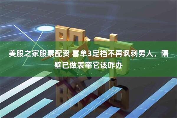 美股之家股票配资 喜单3定档不再讽刺男人，隔壁已做表率它该咋办