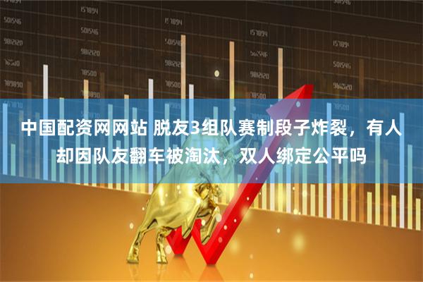 中国配资网网站 脱友3组队赛制段子炸裂，有人却因队友翻车被淘汰，双人绑定公平吗