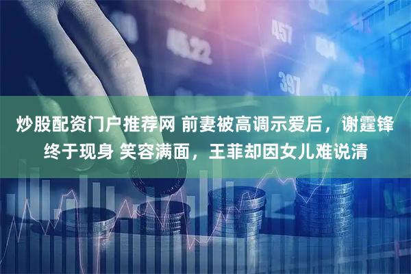 炒股配资门户推荐网 前妻被高调示爱后，谢霆锋终于现身 笑容满面，王菲却因女儿难说清