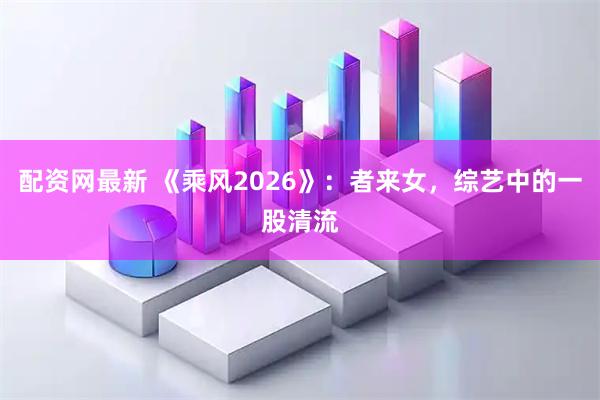 配资网最新 《乘风2026》：者来女，综艺中的一股清流