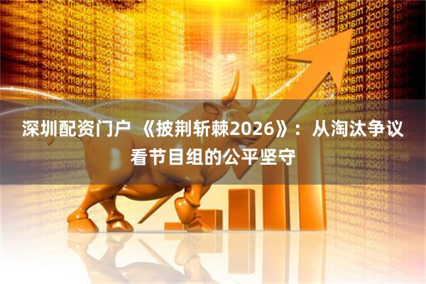 深圳配资门户 《披荆斩棘2026》：从淘汰争议看节目组的公平坚守