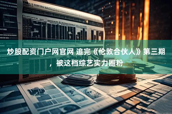 炒股配资门户网官网 追完《伦敦合伙人》第三期，被这档综艺实力圈粉