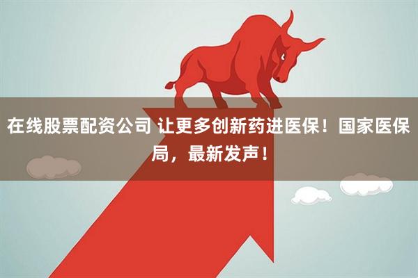 在线股票配资公司 让更多创新药进医保！国家医保局，最新发声！