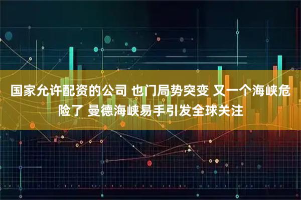 国家允许配资的公司 也门局势突变 又一个海峡危险了 曼德海峡易手引发全球关注