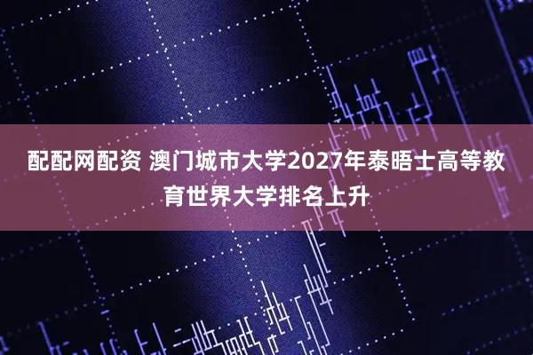 配配网配资 澳门城市大学2027年泰晤士高等教育世界大学排名上升